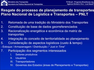 Resgate do processo de planejamento de transportes Plano Nacional de Logística e Transportes – PNLT Retomada de uma tradição do Ministério dos Transportes Constituição de base de dados georreferenciados Racionalização energética e econômica da matriz de transportes Integração do conceito de territorialidade ao planejamento Consideração de aspectos logísticos (custo & tempo) - Estoque / Armazenagem / Distribuição / “ Just in Time ” Participação dos segmentos interessados Setores produtivos Usuários Transportadores Governos dos Estados (áreas de Planejamento e Transportes) 