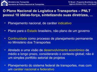 O Plano Nacional de Logística e Transportes – PNLT possui 10 idéias-força, sintetizando suas diretrizes, ... Planejamento nacional, de caráter  indicativo Plano para o  Estado  brasileiro, não plano de um governo Continuidade  como processo de planejamento permanente no Ministério dos Transportes Atrelado a uma visão de  desenvolvimento econômico  de médio e longo prazo, considerando o contexto global; não é um simples portfólio setorial de projetos Planejamento do sistema federal de transportes, mas com um  caráter nacional e federativo 