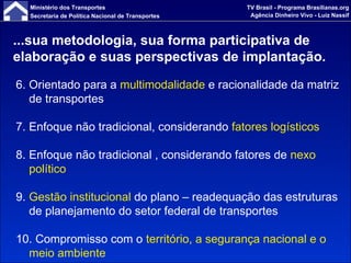 ...sua metodologia, sua forma participativa de elaboração e suas perspectivas de implantação. 6. Orientado para a  multimodalidade  e racionalidade da matriz de transportes 7. Enfoque não tradicional, considerando  fatores logísticos 8. Enfoque não tradicional , considerando fatores de  nexo político 9.  Gestão institucional  do plano – readequação das estruturas de planejamento do setor federal de transportes 10. Compromisso com o  território, a segurança nacional e o meio ambiente 
