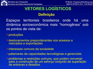 Definição Espaços territoriais brasileiros onde há uma dinâmica socioeconômica mais “homogênea” sob os pontos de vista de:   produções deslocamentos preponderantes nos acessos a mercados e exportações interesses comuns da sociedade patamares de capacidades tecnológicas e gerenciais  problemas e restrições comuns, que podem convergir para a construção de um esforço conjunto de superação de entraves e desafios.   VETORES LOGÍSTICOS 