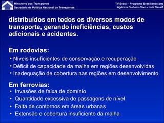 distribuídos em todos os diversos modos de transporte, gerando ineficiências, custos adicionais e acidentes. Invasões de faixa de domínio Quantidade excessiva de passagens de nível Falta de contornos em áreas urbanas Extensão e cobertura insuficiente da malha Em rodovias: Níveis insuficientes de conservação e recuperação  Déficit de capacidade da malha em regiões desenvolvidas Inadequação de cobertura nas regiões em desenvolvimento Em ferrovias: 