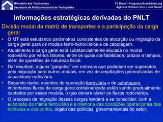 Informações estratégicas derivadas do PNLT Divisão modal da matriz de transportes e a participação da carga geral O MT está estudando parâmetros consistentes de alocação ou migração da carga geral para os modais ferro-hidroviários e de cabotagem.  Atualmente a carga geral está substancialmente alocada no modal rodoviário por vários fatores, entre os quais confiabilidade, prazos e tempos, além de questões de natureza fiscal.  Daí resultam, alguns “gargalos” em rodovias que poderiam ser superados pela migração para outros modais, em vez de ampliações generalizadas de capacidade rodoviária. Segundo dados recentes de operação  ferroviária  e de  cabotagem , importantes fluxos de carga geral conteinerizada estão sendo gradualmente captados por esses modais, o que deverá aliviar os fluxos rodoviários. O processo de migração dessas cargas tenderá a se consolidar, com a  expansão da malha ferroviária   e a melhoria das condições operacionais das   hidrovias e dos portos , objeto das políticas  governamentais do setor. 