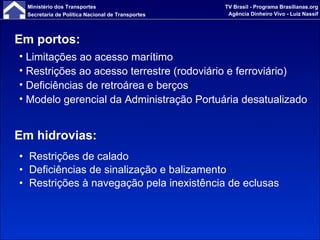 Em hidrovias: Restrições de calado Deficiências de sinalização e balizamento Restrições à navegação pela inexistência de eclusas  Em portos: Limitações ao acesso marítimo Restrições ao acesso terrestre (rodoviário e ferroviário) Deficiências de retroárea e berços Modelo gerencial da Administração Portuária desatualizado 