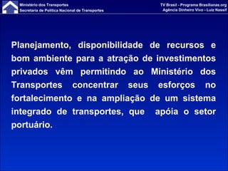 Planejamento, disponibilidade de recursos e bom ambiente para a atração de investimentos privados vêm permitindo ao Ministério dos Transportes concentrar seus esforços no fortalecimento e na ampliação de um sistema integrado de transportes, que  apóia o setor portuário. 