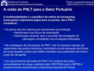 A visão do PNLT para o Setor Portuário A multimodalidade e o equilíbrio da matriz de transportes pressupõem importante papel para os portos, daí o PNLT considerar: Os portos são elo natural para escoamento da produção Atendimento aos fluxos de exportação Distribuição nacional, com o aumento da navegação de  cabotagem constatado nas simulações efetuadas. Na modelagem de transportes do PNLT não foi imposta restrição de capacidade aos portos marítimos, permitindo correta alocação dos fluxos de carga àqueles portos que melhor atendiam aos parâmetros de menor custo de transporte. Um dos primeiros derivados do PNLT foi o estudo de portos concentradores de carga, realizado pelo CENTRAN para o MPOG e posteriormente encaminhado à Secretaria Especial de Portos. 