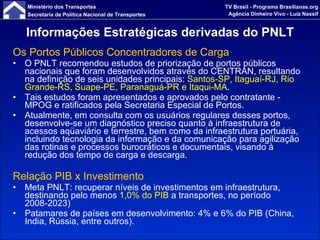 Informações Estratégicas derivadas do PNLT Os Portos Públicos Concentradores de Carga O PNLT recomendou estudos de priorização de portos públicos nacionais que foram desenvolvidos através do CENTRAN, resultando na definição de seis unidades principais:  Santos-SP, Itaguaí-RJ, Rio Grande-RS, Suape-PE, Paranaguá-PR e Itaqui-MA . Tais estudos foram apresentados e aprovados pelo contratante - MPOG e ratificados pela Secretaria Especial de Portos. Atualmente, em consulta com os usuários regulares desses portos, desenvolve-se um diagnóstico preciso quanto à infraestrutura de acessos aqüaviário e terrestre, bem como da infraestrutura portuária, incluindo tecnologia da informação e da comunicação para agilização das rotinas e processos burocráticos e documentais, visando à redução dos tempo de carga e descarga. Relação PIB x Investimento Meta PNLT: recuperar níveis de investimentos em infraestrutura, destinando pelo menos  1,0% do PIB  a transportes, no período 2008-2023) Patamares de países em desenvolvimento: 4% e 6% do PIB (China, India, Rússia, entre outros). 