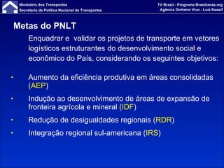 Metas do PNLT  Enquadrar e  validar os projetos de transporte em vetores logísticos estruturantes   do desenvolvimento social e econômico do País, considerando os seguintes objetivos: Aumento da eficiência produtiva em áreas consolidadas ( AEP ) Indução ao desenvolvimento de áreas de expansão de fronteira agrícola e mineral ( IDF ) Redução de desigualdades regionais ( RDR ) Integração regional sul-americana ( IRS ) 