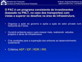 O PAC é um programa consistente de investimentos (baseado no PNLT, no caso dos transportes) com vistas a superar os desafios na área de infraestrutura. Organiza a ação do governo e apóia a ação do setor privado num horizonte de 4 anos. Constrói ambiente para o país crescer mais, realizando  estudos, projetos e obras de infraestrutura. Cria condições para a superação dos entraves ao desenvolvimento sustentável. Critérios  AEP  /  IDF  /  RDR  /  IRS 