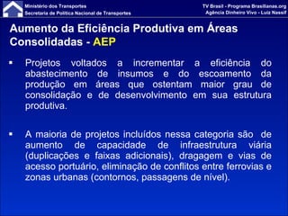 Projetos voltados a incrementar a eficiência do abastecimento de insumos e do escoamento da produção em áreas que ostentam maior grau de consolidação e de desenvolvimento em sua estrutura produtiva. A maioria de projetos incluídos nessa categoria são  de aumento de capacidade de infraestrutura viária (duplicações e faixas adicionais), dragagem e vias de acesso portuário, eliminação de conflitos entre ferrovias e zonas urbanas (contornos, passagens de nível). Aumento da Eficiência Produtiva em Áreas Consolidadas -  AEP 