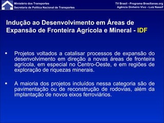Projetos voltados a catalisar processos de expansão do desenvolvimento em direção a novas áreas de fronteira agrícola, em especial no Centro-Oeste, e em regiões de exploração de riquezas minerais. A maioria dos projetos incluídos nessa categoria são de pavimentação ou de reconstrução de rodovias, além da implantação de novos eixos ferroviários. Indução ao Desenvolvimento em Áreas de Expansão de Fronteira Agrícola e Mineral -  IDF 