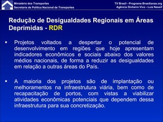 Projetos voltados a despertar o potencial de desenvolvimento em regiões que hoje apresentam indicadores econômicos e sociais abaixo dos valores médios nacionais, de forma a reduzir as desigualdades em relação a outras áreas do País. A maioria dos projetos são de implantação ou melhoramentos na infraestrutura viária, bem como de recapacitação de portos, com vistas a viabilizar atividades econômicas potenciais que dependem dessa infraestrutura para sua concretização. Redução de Desigualdades Regionais em Áreas Deprimidas -  RDR 