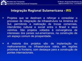 Projetos que se destinam a reforçar e consolidar o processo de integração da infraestrutura na América do Sul, permitindo a realização de trocas comerciais, intercâmbio cultural e social entre o Brasil e seus vizinhos. São projetos voltados à convergência de interesses dos países sul-americanos, na construção de um espaço comum de prosperidade. A maioria dos projetos são de implantação ou melhoramentos na infraestrutura viária, em regiões próximas à fronteira, com destaque para a construção de pontes internacionais. Integração Regional Sulamericana -  IRS 