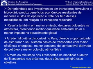 Dar prioridade aos investimentos em transportes ferroviário e hidroviário produz benefícios econômicos resultantes de menores custos de operação e frete por tku *  dessas modalidades, em relação ao transporte rodoviário Resulta também em menor emissão de gases poluentes na atmosfera, oferecendo melhor qualidade ambiental do ar e menor impacto no aquecimento global A rede hidroviária disponível no Pais, oferece a oportunidade de estruturar o seu sistema básico de transportes com maior eficiência energética, menor consumo de combustível derivado de petróleo e menor poluição atmosférica A meta do Ministério dos Transportes de modificar a Matriz de Transportes nas próximas duas décadas atingirá esse objetivos. *  tonelada. quilômetro. útil 