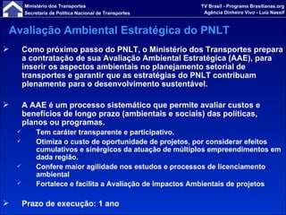 Como próximo passo do PNLT, o Ministério dos Transportes prepara a contratação de sua Avaliação Ambiental Estratégica (AAE), para inserir os aspectos ambientais no planejamento setorial de transportes e garantir que as estratégias do PNLT contribuam plenamente para o desenvolvimento sustentável. A AAE é um processo sistemático que permite avaliar custos e benefícios de longo prazo (ambientais e sociais) das políticas, planos ou programas.  Tem caráter transparente e participativo. Otimiza o custo de oportunidade de projetos, por considerar efeitos cumulativos e sinérgicos da atuação de múltiplos empreendimentos em dada região. Confere maior agilidade nos estudos e processos de licenciamento ambiental Fortalece e facilita a Avaliação de Impactos Ambientais de projetos Prazo de execução: 1 ano Avaliação Ambiental Estratégica do PNLT 