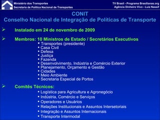 Instalado em 24 de novembro de 2009 Membros: 10 Ministros de Estado / Secretários Executivos Transportes   (presidente) Casa Civil  Defesa Justiça Fazenda Desenvolvimento, Indústria e Comércio Exterior Planejamento, Orçamento e Gestão Cidades Meio Ambiente Secretaria Especial de Portos Comitês Técnicos: Logística para Agricultura e Agronegócio Indústria, Comércio e Serviços Operadores e Usuários Relações Institucionais e Assuntos Intersetoriais Integração e Assuntos Internacionais Transporte Intermodal CONIT Conselho Nacional de Integração de Políticas de Transporte 