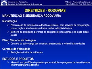 DIRETRIZES - RODOVIAS  MANUTENÇÃO E SEGURANÇA RODOVIARIA Manutenção Preservação do patrimônio rodoviário existente, com serviços de recuperação, conservação e sinalização em toda a malha rodoviária federal Melhoria da qualidade, por meio de contratos de manutenção de longo prazo - 5 anos Plano Nacional de Pesagem Controle da sobrecarga dos veículos, preservando a vida útil das rodovias Controle de Velocidade Redução do índice de acidentes ESTUDOS E PROJETOS Garantir um portfólio de projetos para subsidiar o programa de investimentos em infraestrutura rodoviária 