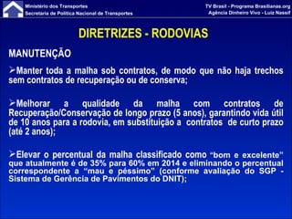 DIRETRIZES - RODOVIAS  MANUTENÇÃO Manter toda a malha sob contratos, de modo que não haja trechos sem contratos de recuperação ou de conserva; Melhorar a qualidade da malha com contratos de Recuperação/Conservação de longo prazo (5 anos), garantindo vida útil de 10 anos para a rodovia, em substituição a  contratos  de curto prazo (até 2 anos); Elevar o percentual da malha classificado como  “ bo m e excelente” que atualmente é de 35% para 60% em 2014 e eliminando o percentual correspondente a “mau e péssimo” (conforme avaliação do SGP - Sistema de Gerência de Pavimentos do DNIT); 