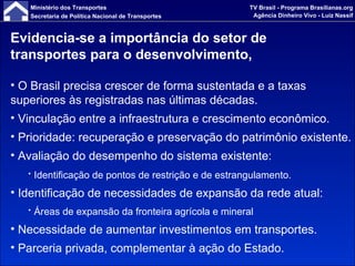 Evidencia-se a importância do setor de transportes para o desenvolvimento,  O Brasil precisa crescer de forma sustentada e a taxas superiores às registradas nas últimas décadas. Vinculação entre a infraestrutura e crescimento econômico.  Prioridade: recuperação e preservação do patrimônio existente.  Avaliação do desempenho do sistema existente:  Identificação de pontos de restrição e de estrangulamento.   Identificação de necessidades de expansão da rede atual: Áreas de expansão da fronteira agrícola e mineral Necessidade de aumentar investimentos em transportes. Parceria privada, complementar à ação do Estado. 