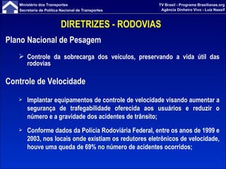 DIRETRIZES - RODOVIAS  Plano Nacional de Pesagem Controle da sobrecarga dos veículos, preservando a vida útil das rodovias Controle de Velocidade Implantar equipamentos de controle de velocidade visando aumentar a segurança de trafegabilidade oferecida aos usuários e reduzir o número e a gravidade dos acidentes de trânsito; Conforme dados da Polícia Rodoviária Federal, entre os anos de 1999 e 2003, nos locais onde existiam os redutores eletrônicos de velocidade, houve uma queda de 69% no número de acidentes ocorridos;   