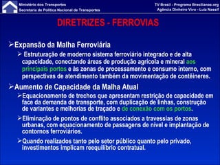 DIRETRIZES - FERROVIAS  Expansão da Malha Ferroviária Estruturação de moderno sistema ferroviário integrado e de alta capacidade, conectando áreas de produção agrícola e mineral  aos principais portos  e às zonas de processamento e consumo interno, com perspectivas de atendimento também da movimentação de contêineres. Aumento de Capacidade da Malha Atual Equacionamento de trechos que apresentam restrição de capacidade em face da demanda de transporte, com duplicação de linhas, construção de variantes e melhorias de traçado e  de conexão com os portos . Eliminação de pontos de conflito associados a travessias de zonas urbanas, com equacionamento de passagens de nível e implantação de contornos ferroviários. Quando realizados tanto pelo setor público quanto pelo privado, investimentos implicam reequilíbrio contratual. 