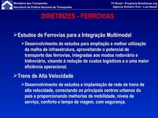 DIRETRIZES - FERROVIAS  Estudos de Ferrovias para a Integração Multimodal   Desenvolvimento de estudos para ampliação e melhor utilização da malha de infraestrutura, aproveitando o potencial de transporte das ferrovias, integradas aos modos rodoviário e hidroviário, visando à redução de custos logísticos e a uma maior eficiência operacional. Trens de Alta Velocidade Desenvolvimento de estudos e implantação de rede de trens de alta velocidade, conectando os principais centros urbanos do país e proporcionando melhorias de mobilidade, níveis de serviço, conforto e tempo de viagem, com segurança. 