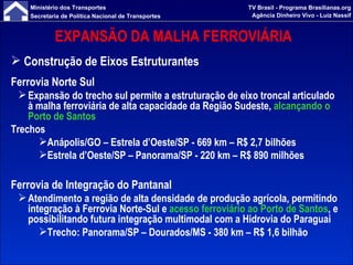 EXPANSÃO DA MALHA FERROVIÁRIA  Construção de Eixos Estruturantes Ferrovia Norte Sul Expansão do trecho sul permite a estruturação de eixo troncal articulado à malha ferroviária de alta capacidade da Região Sudeste,  alcançando o Porto de Santos Trechos Anápolis/GO – Estrela d’Oeste/SP - 669 km – R$ 2,7 bilhões Estrela d’Oeste/SP – Panorama/SP - 220 km – R$ 890 milhões Ferrovia de Integração do Pantanal Atendimento a região de alta densidade de produção agrícola, permitindo integração à Ferrovia Norte-Sul e  acesso ferroviário ao Porto de Santos , e possibilitando futura integração multimodal com a Hidrovia do Paraguai Trecho: Panorama/SP – Dourados/MS - 380 km – R$ 1,6 bilhão 