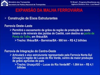 EXPANSÃO DA MALHA FERROVIÁRIA  Construção de Eixos Estruturantes Ferrovia Oeste–Leste Permitirá o escoamento de grãos da região de produção do oeste baiano e de minerais das jazidas de Caetité, com destino ao  porto de Ponta da Tulha , em Ilhéus/BA Trecho: Ilhéus/BA – Barreiras/BA - 990 km – R$ 4,2 bilhões Ferrovia de Integração do Centro-Oeste Articulará o eixo estruturante representado pela Ferrovia Norte-Sul (Uruaçu) à região de Lucas do Rio Verde, centro da maior produção de grãos agrícolas do país Trecho: Uruaçu/GO – Lucas do Rio Verde/MT - 1.004 km – R$ 4,1 bilhões 