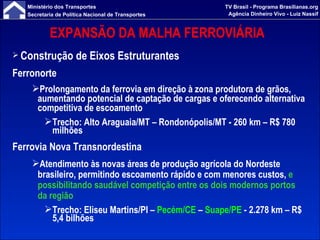 EXPANSÃO DA MALHA FERROVIÁRIA  Construção de Eixos Estruturantes Ferronorte Prolongamento da ferrovia em direção à zona produtora de grãos, aumentando potencial de captação de cargas e oferecendo alternativa competitiva de escoamento Trecho: Alto Araguaia/MT – Rondonópolis/MT - 260 km – R$ 780 milhões Ferrovia Nova Transnordestina Atendimento às novas áreas de produção agrícola do Nordeste brasileiro, permitindo escoamento rápido e com menores custos,  e possibilitando saudável competição entre os dois modernos portos da região Trecho: Eliseu Martins/PI –  Pecém/CE  –  Suape/PE  - 2.278 km – R$ 5,4 bilhões 