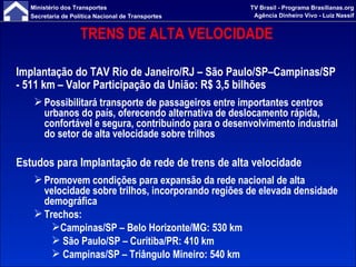 TRENS DE ALTA VELOCIDADE Implantação do TAV Rio de Janeiro/RJ – São Paulo/SP–Campinas/SP - 511 km – Valor Participação da União: R$ 3,5 bilhões Possibilitará transporte de passageiros entre importantes centros urbanos do país, oferecendo alternativa de deslocamento rápida, confortável e segura, contribuindo para o desenvolvimento industrial do setor de alta velocidade sobre trilhos Estudos para Implantação de rede de trens de alta velocidade Promovem condições para expansão da rede nacional de alta velocidade sobre trilhos, incorporando regiões de elevada densidade demográfica Trechos:  Campinas/SP – Belo Horizonte/MG: 530 km  São Paulo/SP – Curitiba/PR: 410 km Campinas/SP – Triângulo Mineiro: 540 km  