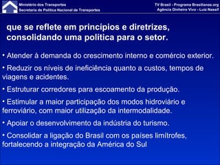 que se reflete em princípios e diretrizes, consolidando uma política para o setor. Atender à demanda do crescimento interno e comércio exterior. Reduzir os níveis de ineficiência quanto a custos, tempos de viagens e acidentes. Estruturar corredores para escoamento da produção. Estimular a maior participação dos modos hidroviário e ferroviário, com maior utilização da intermodalidade. Apoiar o desenvolvimento da indústria do turismo. Consolidar a ligação do Brasil com os países limítrofes, fortalecendo a integração da América do Sul 