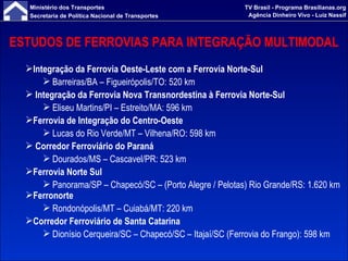 ESTUDOS DE FERROVIAS PARA INTEGRAÇÃO MULTIMODAL Integração da Ferrovia Oeste-Leste com a Ferrovia Norte-Sul  Barreiras/BA – Figueirópolis/TO: 520 km Integração da Ferrovia Nova Transnordestina à Ferrovia Norte-Sul Eliseu Martins/PI – Estreito/MA: 596 km Ferrovia de Integração do Centro-Oeste Lucas do Rio Verde/MT – Vilhena/RO: 598 km   Corredor Ferroviário do Paraná Dourados/MS – Cascavel/PR: 523 km Ferrovia Norte Sul Panorama/SP – Chapecó/SC – (Porto Alegre / Pelotas) Rio Grande/RS: 1.620 km Ferronorte Rondonópolis/MT – Cuiabá/MT: 220 km Corredor Ferroviário de Santa Catarina Dionísio Cerqueira/SC – Chapecó/SC – Itajaí/SC (Ferrovia do Frango): 598 km 