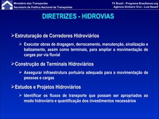 DIRETRIZES - HIDROVIAS   Estruturação de Corredores Hidroviários Executar obras de dragagem, derrocamento, manutenção, sinalização e balizamento, assim como terminais, para ampliar a movimentação de cargas por via fluvial Construção de Terminais Hidroviários Assegurar infraestrutura portuária adequada para a movimentação de pessoas e cargas Estudos e Projetos Hidroviários Identificar os fluxos de transporte que possam ser apropriados ao modo hidroviário e quantificação dos investimentos necessários 