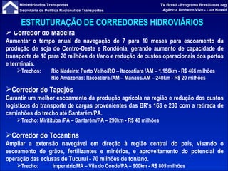 ESTRUTURAÇÃO DE CORREDORES HIDROVIÁRIOS   Corredor do Madeira Aumentar o tempo anual de navegação de 7 para 10 meses para escoamento da produção de soja do Centro-Oeste e Rondônia, gerando aumento de capacidade de transporte de 10 para 20 milhões de t/ano e redução de custos operacionais dos portos e terminais. Trechos: Rio Madeira: Porto Velho/RO – Itacoatiara /AM – 1.156km - R$ 466 milhões Rio Amazonas: Itacoatiara /AM – Manaus/AM – 240km - R$ 20 milhões Corredor do Tapajós Garantir um melhor escoamento da produção agrícola na região e redução dos custos logísticos do transporte de cargas provenientes das BR’s 163 e 230 com a retirada de caminhões do trecho até Santarém/PA. Trecho: Miritituba /PA – Santarém/PA – 290km -  R$ 48 milhões Corredor do Tocantins Ampliar  a extensão navegável em direção à região central do país, visando  o escoamento de grãos, fertilizantes e minérios, e aproveitamento do potencial de operação das eclusas de Tucuruí - 70 milhões de ton/ano. Trecho:  Imperatriz/MA – Vila do Conde/PA – 900km -  R$ 805 milhões  