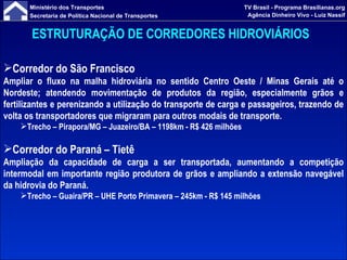 ESTRUTURAÇÃO DE CORREDORES HIDROVIÁRIOS   Corredor do São Francisco Ampliar o fluxo na malha hidroviária no sentido Centro Oeste / Minas Gerais até o Nordeste; atendendo movimentação de produtos da região, especialmente grãos e fertilizantes e perenizando a utilização do transporte de carga e passageiros, trazendo de volta os transportadores que migraram para outros modais de transporte. Trecho –  Pirapora/MG – Juazeiro/BA – 1198km  - R$ 426 milhões Corredor do Paraná – Tietê   Ampliação da capacidade de carga a ser transportada, aumentando a competição intermodal em importante região produtora de grãos e ampliando a extensão navegável da hidrovia do Paraná. Trecho – Guaíra/PR – UHE Porto Primavera – 245km - R$ 145 milhões 