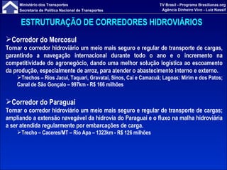 ESTRUTURAÇÃO DE CORREDORES HIDROVIÁRIOS   Corredor do Mercosul Tornar o corredor hidroviário um meio mais seguro e regular de transporte de cargas, garantindo a navegação internacional durante todo o ano e o incremento na competitividade do agronegócio, dando uma melhor solução logística ao escoamento da produção, especialmente de arroz, para atender o abastecimento interno e externo. Trechos –  Rios Jacuí, Taquari, Gravataí, Sinos, Caí e Camacuã; Lagoas: Mirim e dos Patos; Canal de São Gonçalo – 997km  - R$ 166 milhões Corredor do Paraguai Tornar o corredor hidroviário um meio mais seguro e regular de transporte de cargas; ampliando a extensão navegável da hidrovia do Paraguai e o fluxo na malha hidroviária a ser atendida regularmente por embarcações de carga. Trecho –  Caceres/MT – Rio Apa – 1323km  - R$ 126 milhões 
