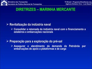 DIRETRIZES – MARINHA MERCANTE Revitalização da indústria naval Consolidar a retomada da indústria naval com o financiamento a estaleiros e embarcações nacionais Preparação para a exploração do pré-sal Assegurar o atendimento da demanda da Petrobrás por embarcações de apoio a plataformas e de carga 