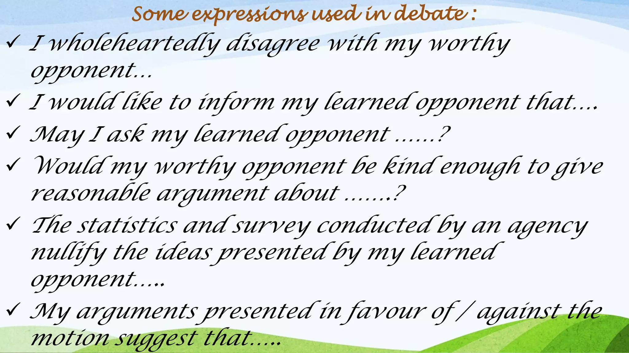 Some expressions used in debate :
✓ I wholeheartedly disagree with my worthy
opponent…
✓ I would like to inform my learned opponent that….
✓ May I ask my learned opponent ……?
✓ Would my worthy opponent be kind enough to give
reasonable argument about …….?
✓ The statistics and survey conducted by an agency
nullify the ideas presented by my learned
opponent…..
✓ My arguments presented in favour of / against the
motion suggest that…..
 
