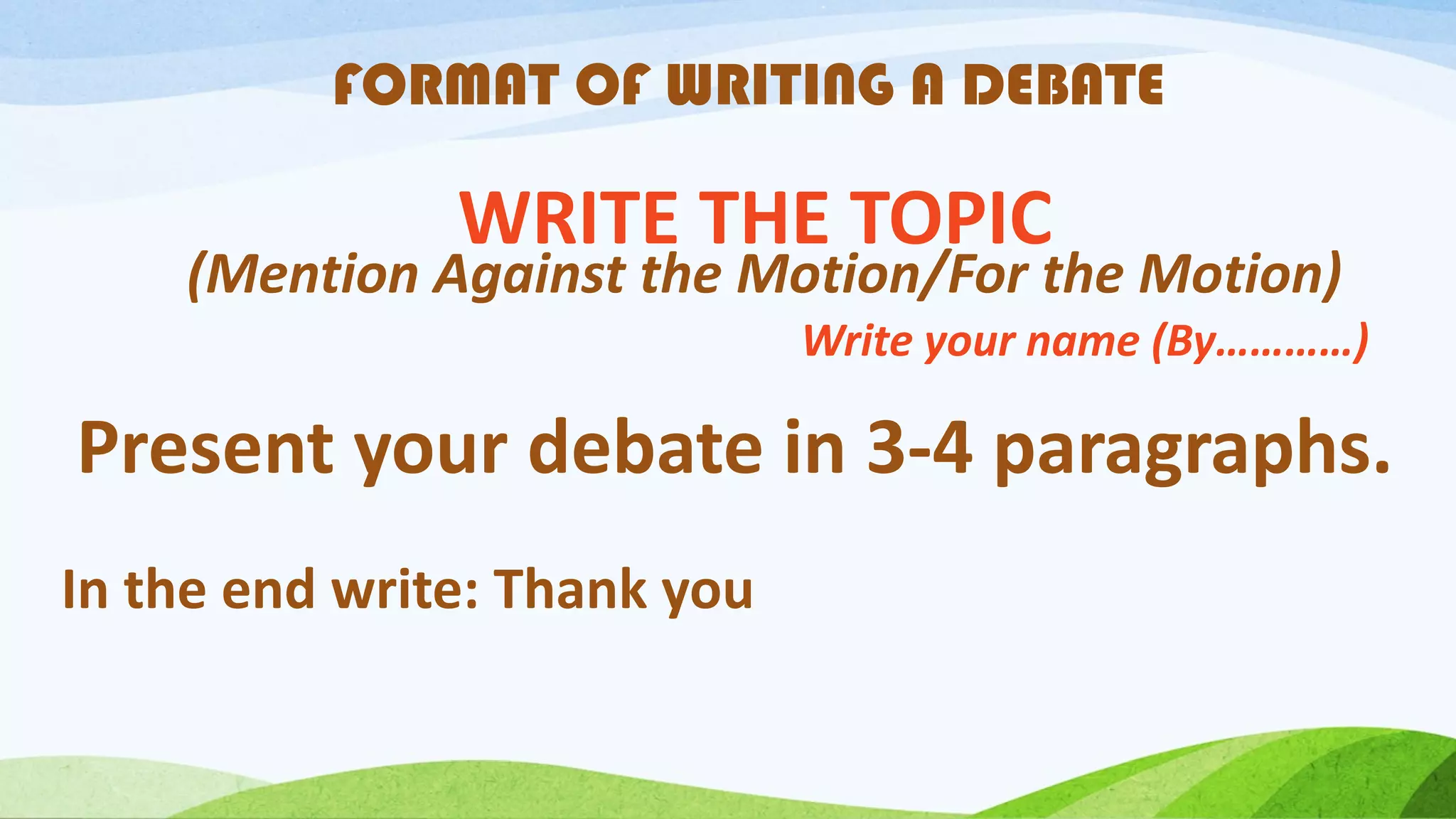 FORMAT OF WRITING A DEBATE
Present your debate in 3-4 paragraphs.
WRITE THE TOPIC
(Mention Against the Motion/For the Motion)
Write your name (By…………)
In the end write: Thank you
 