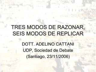 TRES MODOS DE RAZONAR, SEIS MODOS DE REPLICAR DOTT. ADELINO CATTANI UDP, Sociedad de Debate (Santiago, 23/11/2006) 