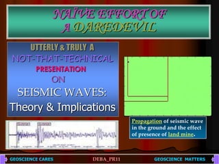 NAÏVE EFFORT OFA DAREDEVIL UTTERLY & TRULY  A NOT-THAT-TECHNICAL   PRESENTATION ON    SEISMIC WAVES: Theory & Implications Propagation of seismic wave in the ground and the effect of presence of land mine. GEOSCIENCE CARESDEBA_PR11 GEOSCIENCE  MATTERS  