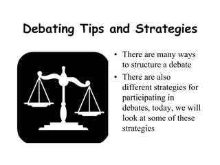 Debating Tips and Strategies There are many ways to structure a debate There are also different strategies for participating in debates, today, we will look at some of these strategies 