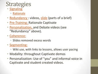 StrategiesSignaling RationaleRedundancy : videos, slide (parts of a brief)Pre-Training: Rationale CaptivatePersonalization, and Debate videos (see “Redundancy” above).Coherence:Slides removed excess wordsSegmenting:Wiki use, with links to lessons, allows user pacingModality: throughout Captivate demosPersonalization: Use of “you” and informal voice in Captivate and student created videos.