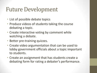 Future DevelopmentList of possible debate topicsProduce videos of students taking the course debating a topic.Create interactive voting by comment while watching a debate.Better pre-training quizzes.Create video argumentation that can be used to lobby government officials about a topic important to students.Create an assignment that has students create a debating form for rating a debater’s performance.