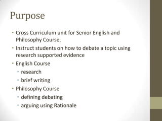 PurposeCross Curriculum unit for Senior English and Philosophy Course.Instruct students on how to debate a topic using research supported evidenceEnglish Course research brief writingPhilosophy Course defining debating arguing using Rationale