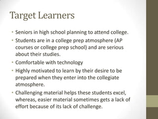 Target LearnersSeniors in high school planning to attend college.Students are in a college prep atmosphere (AP courses or college prep school) and are serious about their studies.Comfortable with technologyHighly motivated to learn by their desire to be prepared when they enter into the collegiate atmosphere.Challenging material helps these students excel, whereas, easier material sometimes gets a lack of effort because of its lack of challenge.