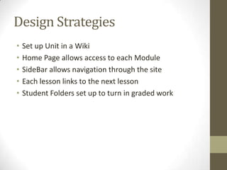 Design StrategiesSet up Unit in a WikiHome Page allows access to each ModuleSideBar allows navigation through the siteEach lesson links to the next lessonStudent Folders set up to turn in graded work