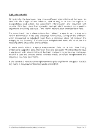 © 2008 Debating SA Incorporated. All rights reserved. Page 3 of 11
Topic Interpretation
Occasionally, the two teams may have a different interpretation of the topic. No
one side has a right to the definition, and as long as a side can support its
interpretation and attack the opposition's interpretation and argument with
rebuttal of the form “even if we agreed to the topic which we don't, the opposition
arguments are wrong because…” the team’s interpretation and rebuttal is valid.
The exception to this is where a team has ‘defined’ a topic in such a way as to
render it senseless as in the case of sayings. For instance, “A chip off the old block”
when interpreted as individual words from a dictionary does not maintain the
integrity of the meaning. A much better interpretation would be to explain the
meaning of the phase in its entire context.
A team which adopts a quirky interpretation often has a hard time finding
evidence to support its case. However, there are occasions when both teams have
a viable and valid interpretation of the topic and good arguments for each case.
In such a case the debate will be awarded based on whose interpretation and
argument was most convincing.
If one side has a reasonable interpretation but poor arguments to support its case,
low marks in the Argument section would reflect that.
 