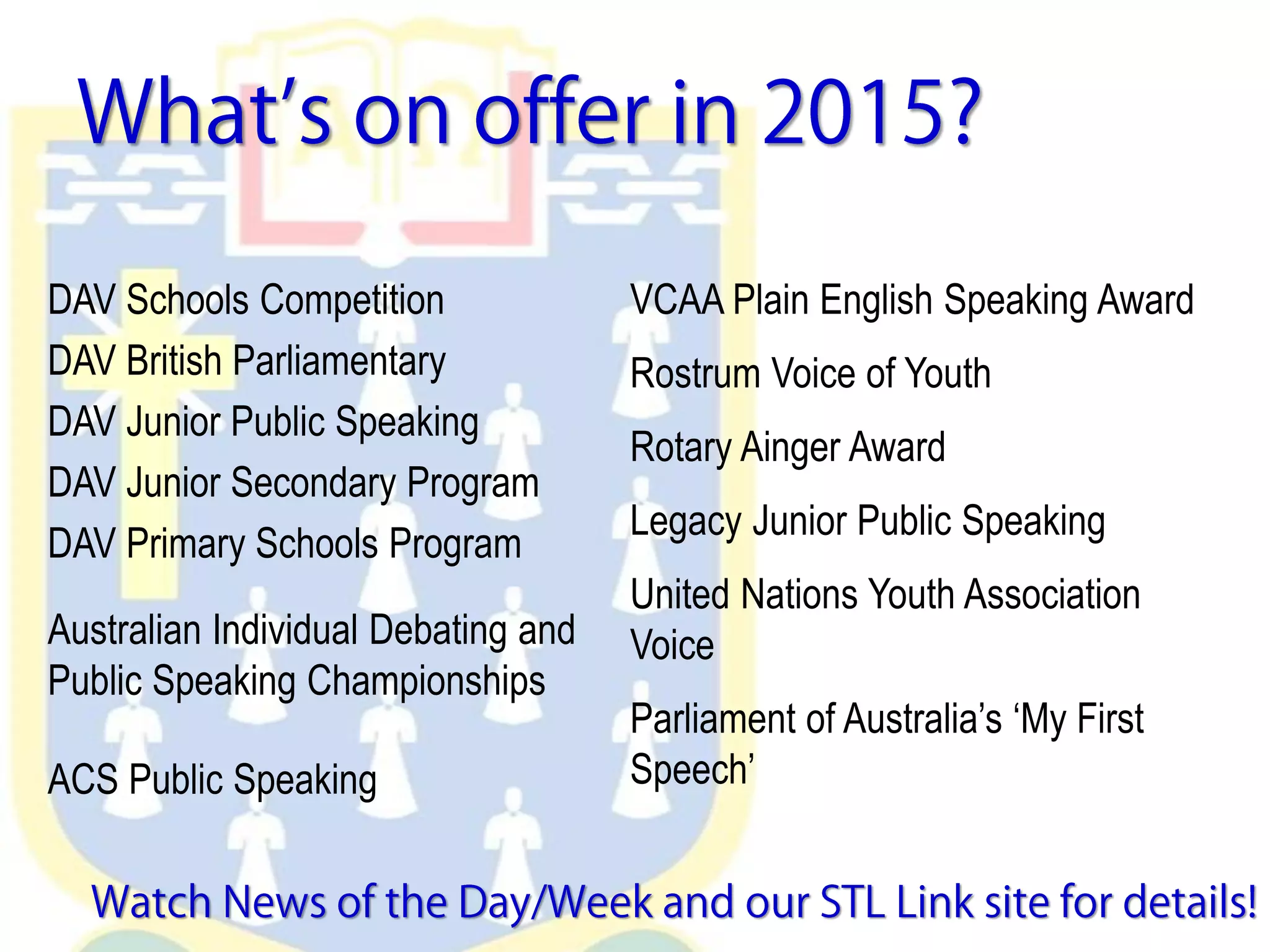 DAV Schools Competition
DAV British Parliamentary
DAV Junior Public Speaking
DAV Junior Secondary Program
DAV Primary Schools Program
Australian Individual Debating and
Public Speaking Championships
ACS Public Speaking
VCAA Plain English Speaking Award
Rostrum Voice of Youth
Rotary Ainger Award
Legacy Junior Public Speaking
United Nations Youth Association
Voice
Parliament of Australia’s ‘My First
Speech’
 