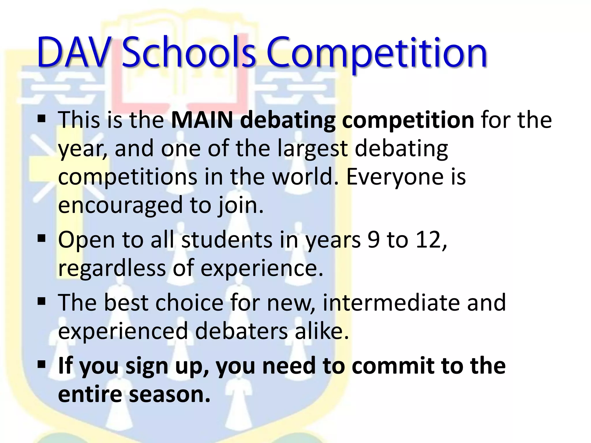  This is the MAIN debating competition for the
year, and one of the largest debating
competitions in the world. Everyone is
encouraged to join.
 Open to all students in years 9 to 12,
regardless of experience.
 The best choice for new, intermediate and
experienced debaters alike.
 If you sign up, you need to commit to the
entire season.
 