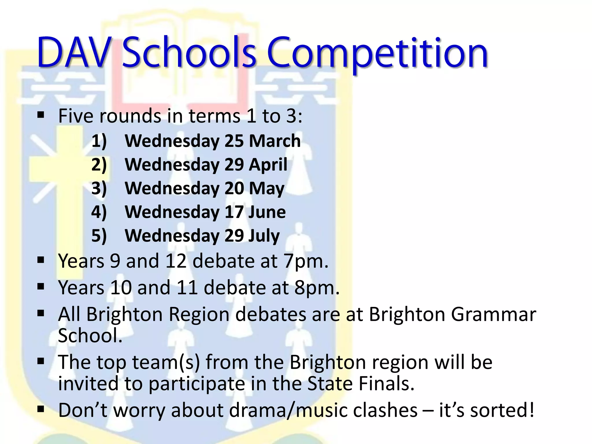  Five rounds in terms 1 to 3:
1) Wednesday 25 March
2) Wednesday 29 April
3) Wednesday 20 May
4) Wednesday 17 June
5) Wednesday 29 July
 Years 9 and 12 debate at 7pm.
 Years 10 and 11 debate at 8pm.
 All Brighton Region debates are at Brighton Grammar
School.
 The top team(s) from the Brighton region will be
invited to participate in the State Finals.
 Don’t worry about drama/music clashes – it’s sorted!
 